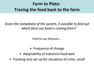 Farm to Plate:  Tracing the food back to the farm Given the complexity of the system, it possible to find out which farm our food is coming from? Hard to say, because…. Frequency of change Adaptability of industrial food web Tracking only set up for situations of crisis, recall 