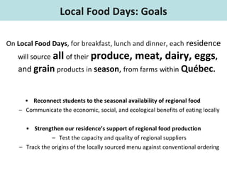 On  Local Food Days ,  for breakfast, lunch and dinner, each  residence  will source   all   of their   produce, meat, dairy, eggs ,  and  grain   products   in   season ,  from farms   within   Québec .   Reconnect students to the seasonal availability of regional food  Communicate the economic, social, and ecological benefits of eating locally Strengthen our residence’s support of regional food production Test the capacity and quality of regional suppliers Track the origins of the locally sourced menu against conventional ordering Local Food Days: Goals 