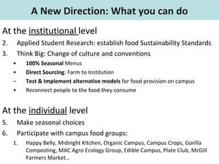 At the  institutional  level Applied Student Research: establish food Sustainability Standards Think Big: Change of culture and conventions 100% Seasonal  Menus Direct Sourcing : Farm to Institution Test & Implement alternative models  for food provision on campus  Reconnect people to the food they consume At the  individual  level Make seasonal choices Participate with campus food groups: Happy Belly, Midnight Kitchen, Organic Campus, Campus Crops, Gorilla Composting, MAC Agro Ecology Group, Edible Campus, Plate Club, McGill Farmers Market… A New Direction: What you can do 