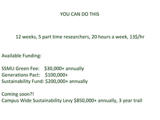 YOU CAN DO THIS 12 weeks, 5 part time researchers, 20 hours a week, 13$/hr Available Funding: SSMU Green Fee:  $30,000+ annually Generations Pact:  $100,000+ Sustainability Fund: $200,000+ annually Coming soon?! Campus Wide Sustainability Levy $850,000+ annually, 3 year trail 