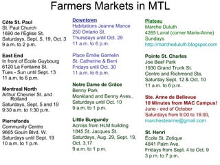 Farmers Markets in MTL Côte St. Paul St. Paul Church 1690 de l'Église St. Saturdays, Sept. 5, 19, Oct. 3 9 a.m. to 2 p.m. East End In front of École Guybourg 6120 La Fontaine St. Tues - Sun until Sept. 13 11 a.m. to 6 p.m. Montreal North Arthur Chevrier St. and Rolland Saturdays, Sept. 5 and 19 9:30 a.m. to 1:30 p.m. Pierrefonds Community Centre 9665 Gouin Blvd. W. Saturdays until Sept. 19 10 a.m. to 1 p.m. Plateau Marche Duluth 4265 Laval (corner Marie-Anne) Sundays http:// marcheduluth.blogspot.com   Pointe St. Charles Joe Beef Park 1930 Grand Trunk St. Centre and Richmond Sts. Saturday Sept. 12 & Oct. 10 11 a.m. to 6 p.m. Ste. Anne de Bellevue 10 Minutes from MAC Campus! June - end of October Saturdays from 9:00 to 16:00, [email_address] St. Henri École St. Zotique 4841 Palm Ave. Fridays from Sept. 4 to Oct. 9 3 p.m. to 7 p.m. Downtown Habitations Jeanne Mance 250 Ontario St. Thursdays until Oct. 29 11 a.m. to 6 p.m. Place Émilie Gamelin St. Catherine & Berri  Fridays until Oct. 30 11 a.m. to 6 p.m. Notre Dame de Grâce Benny Park Monkland and Benny Aves., Saturdays until Oct. 10 9 a.m. to 1 p.m. Little Burgundy Across from HLM building 1845 St. Jacques St. Saturdays, Aug. 29, Sept. 19,  Oct. 3,17 9 a.m. to 1 p.m. 
