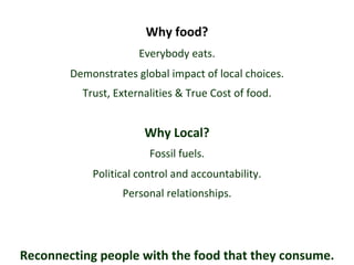 Why food? Why Local? Everybody eats. Trust, Externalities & True Cost of food. Fossil fuels. Demonstrates global impact of local choices. Reconnecting people with the food that they consume. Personal relationships. Political control and accountability. 
