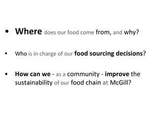 Where   does our food come  from,  and  why?  Who  is in charge of our   food sourcing decisions ?  How can we  -  as a  community -  improve  the sustainability  of our  food chain  at  McGill?  