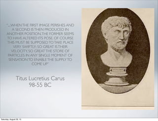 “....WHENTHE FIRST IMAGE PERISHES AND
A SECOND ISTHEN PRODUCED IN
ANOTHER POSITION,THE FORMER SEEMS
TO HAVE ALTERED ITS POSE. OF COURSE
THIS MUST BE SUPPOSEDTOTAKE PLACE
VERY SWIFTLY; SO GREAT ISTHEIR
VELOCITY, SO GREATTHE STORE OF
PARTICLES IN ANY SINGLE MOMENT OF
SENSATIONTO ENABLETHE SUPPLYTO
COME UP”
Titus Lucretius Carus
98-55 BC
Saturday, August 29, 15
 