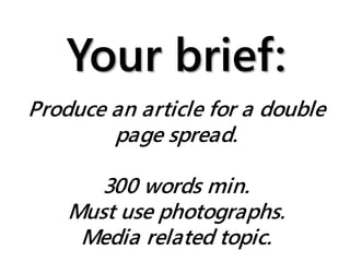 Your brief:
Produce an article for a double
page spread.
300 words min.
Must use photographs.
Media related topic.
 