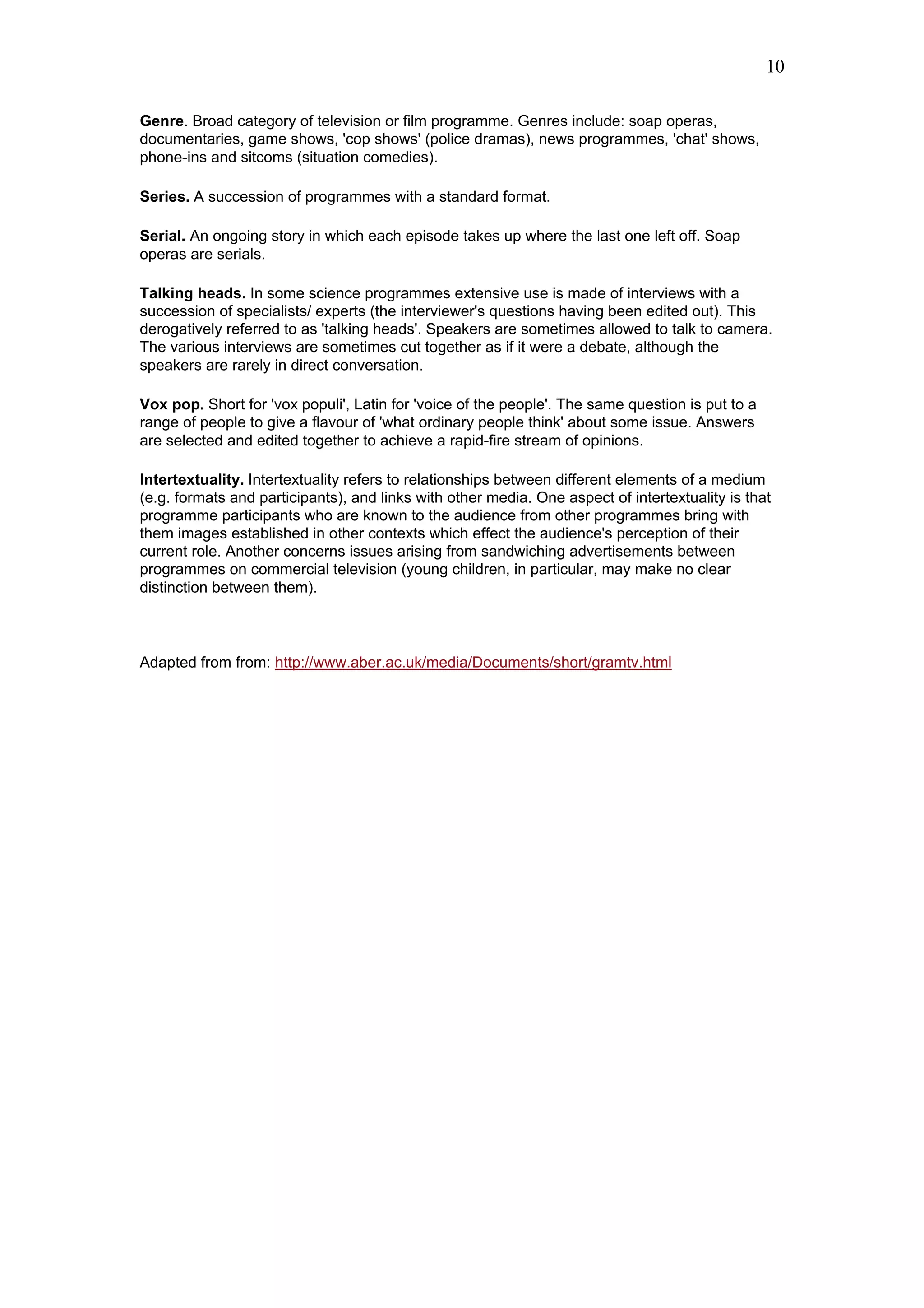 10

Genre. Broad category of television or film programme. Genres include: soap operas,
documentaries, game shows, 'cop shows' (police dramas), news programmes, 'chat' shows,
phone-ins and sitcoms (situation comedies).

Series. A succession of programmes with a standard format.

Serial. An ongoing story in which each episode takes up where the last one left off. Soap
operas are serials.

Talking heads. In some science programmes extensive use is made of interviews with a
succession of specialists/ experts (the interviewer's questions having been edited out). This
derogatively referred to as 'talking heads'. Speakers are sometimes allowed to talk to camera.
The various interviews are sometimes cut together as if it were a debate, although the
speakers are rarely in direct conversation.

Vox pop. Short for 'vox populi', Latin for 'voice of the people'. The same question is put to a
range of people to give a flavour of 'what ordinary people think' about some issue. Answers
are selected and edited together to achieve a rapid-fire stream of opinions.

Intertextuality. Intertextuality refers to relationships between different elements of a medium
(e.g. formats and participants), and links with other media. One aspect of intertextuality is that
programme participants who are known to the audience from other programmes bring with
them images established in other contexts which effect the audience's perception of their
current role. Another concerns issues arising from sandwiching advertisements between
programmes on commercial television (young children, in particular, may make no clear
distinction between them).



Adapted from from: http://www.aber.ac.uk/media/Documents/short/gramtv.html
 