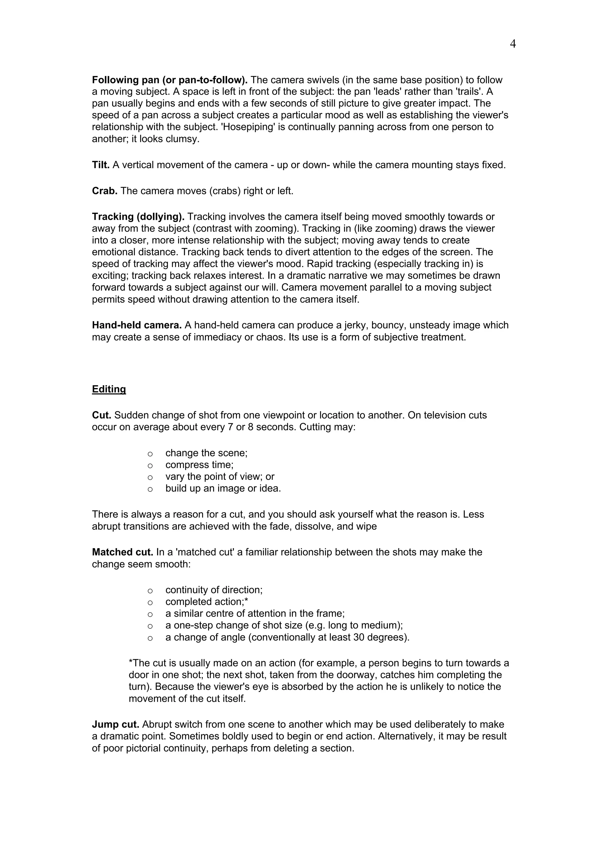 4

Following pan (or pan-to-follow). The camera swivels (in the same base position) to follow
a moving subject. A space is left in front of the subject: the pan 'leads' rather than 'trails'. A
pan usually begins and ends with a few seconds of still picture to give greater impact. The
speed of a pan across a subject creates a particular mood as well as establishing the viewer's
relationship with the subject. 'Hosepiping' is continually panning across from one person to
another; it looks clumsy.

Tilt. A vertical movement of the camera - up or down- while the camera mounting stays fixed.

Crab. The camera moves (crabs) right or left.

Tracking (dollying). Tracking involves the camera itself being moved smoothly towards or
away from the subject (contrast with zooming). Tracking in (like zooming) draws the viewer
into a closer, more intense relationship with the subject; moving away tends to create
emotional distance. Tracking back tends to divert attention to the edges of the screen. The
speed of tracking may affect the viewer's mood. Rapid tracking (especially tracking in) is
exciting; tracking back relaxes interest. In a dramatic narrative we may sometimes be drawn
forward towards a subject against our will. Camera movement parallel to a moving subject
permits speed without drawing attention to the camera itself.

Hand-held camera. A hand-held camera can produce a jerky, bouncy, unsteady image which
may create a sense of immediacy or chaos. Its use is a form of subjective treatment.




Editing

Cut. Sudden change of shot from one viewpoint or location to another. On television cuts
occur on average about every 7 or 8 seconds. Cutting may:

              o   change the scene;
              o   compress time;
              o   vary the point of view; or
              o   build up an image or idea.

There is always a reason for a cut, and you should ask yourself what the reason is. Less
abrupt transitions are achieved with the fade, dissolve, and wipe

Matched cut. In a 'matched cut' a familiar relationship between the shots may make the
change seem smooth:

              o   continuity of direction;
              o   completed action;*
              o   a similar centre of attention in the frame;
              o   a one-step change of shot size (e.g. long to medium);
              o   a change of angle (conventionally at least 30 degrees).

          *The cut is usually made on an action (for example, a person begins to turn towards a
          door in one shot; the next shot, taken from the doorway, catches him completing the
          turn). Because the viewer's eye is absorbed by the action he is unlikely to notice the
          movement of the cut itself.

Jump cut. Abrupt switch from one scene to another which may be used deliberately to make
a dramatic point. Sometimes boldly used to begin or end action. Alternatively, it may be result
of poor pictorial continuity, perhaps from deleting a section.
 