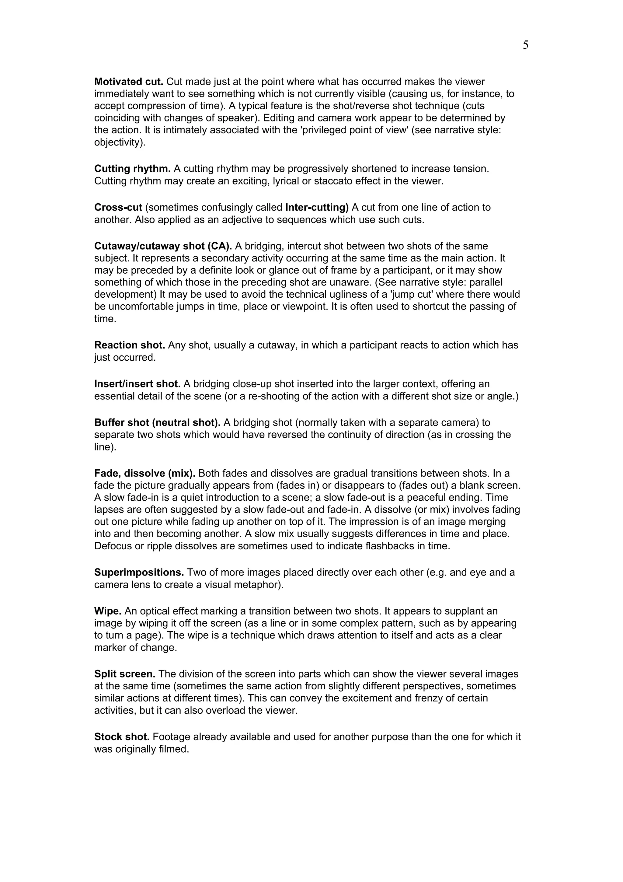 5

Motivated cut. Cut made just at the point where what has occurred makes the viewer
immediately want to see something which is not currently visible (causing us, for instance, to
accept compression of time). A typical feature is the shot/reverse shot technique (cuts
coinciding with changes of speaker). Editing and camera work appear to be determined by
the action. It is intimately associated with the 'privileged point of view' (see narrative style:
objectivity).

Cutting rhythm. A cutting rhythm may be progressively shortened to increase tension.
Cutting rhythm may create an exciting, lyrical or staccato effect in the viewer.

Cross-cut (sometimes confusingly called Inter-cutting) A cut from one line of action to
another. Also applied as an adjective to sequences which use such cuts.

Cutaway/cutaway shot (CA). A bridging, intercut shot between two shots of the same
subject. It represents a secondary activity occurring at the same time as the main action. It
may be preceded by a definite look or glance out of frame by a participant, or it may show
something of which those in the preceding shot are unaware. (See narrative style: parallel
development) It may be used to avoid the technical ugliness of a 'jump cut' where there would
be uncomfortable jumps in time, place or viewpoint. It is often used to shortcut the passing of
time.

Reaction shot. Any shot, usually a cutaway, in which a participant reacts to action which has
just occurred.

Insert/insert shot. A bridging close-up shot inserted into the larger context, offering an
essential detail of the scene (or a re-shooting of the action with a different shot size or angle.)

Buffer shot (neutral shot). A bridging shot (normally taken with a separate camera) to
separate two shots which would have reversed the continuity of direction (as in crossing the
line).

Fade, dissolve (mix). Both fades and dissolves are gradual transitions between shots. In a
fade the picture gradually appears from (fades in) or disappears to (fades out) a blank screen.
A slow fade-in is a quiet introduction to a scene; a slow fade-out is a peaceful ending. Time
lapses are often suggested by a slow fade-out and fade-in. A dissolve (or mix) involves fading
out one picture while fading up another on top of it. The impression is of an image merging
into and then becoming another. A slow mix usually suggests differences in time and place.
Defocus or ripple dissolves are sometimes used to indicate flashbacks in time.

Superimpositions. Two of more images placed directly over each other (e.g. and eye and a
camera lens to create a visual metaphor).

Wipe. An optical effect marking a transition between two shots. It appears to supplant an
image by wiping it off the screen (as a line or in some complex pattern, such as by appearing
to turn a page). The wipe is a technique which draws attention to itself and acts as a clear
marker of change.

Split screen. The division of the screen into parts which can show the viewer several images
at the same time (sometimes the same action from slightly different perspectives, sometimes
similar actions at different times). This can convey the excitement and frenzy of certain
activities, but it can also overload the viewer.

Stock shot. Footage already available and used for another purpose than the one for which it
was originally filmed.
 