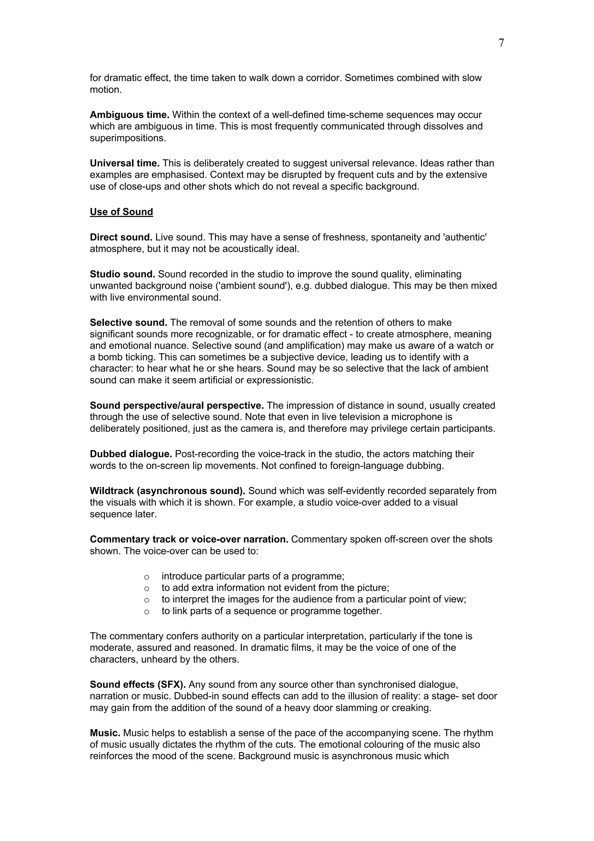 7

for dramatic effect, the time taken to walk down a corridor. Sometimes combined with slow
motion.

Ambiguous time. Within the context of a well-defined time-scheme sequences may occur
which are ambiguous in time. This is most frequently communicated through dissolves and
superimpositions.

Universal time. This is deliberately created to suggest universal relevance. Ideas rather than
examples are emphasised. Context may be disrupted by frequent cuts and by the extensive
use of close-ups and other shots which do not reveal a specific background.

Use of Sound

Direct sound. Live sound. This may have a sense of freshness, spontaneity and 'authentic'
atmosphere, but it may not be acoustically ideal.

Studio sound. Sound recorded in the studio to improve the sound quality, eliminating
unwanted background noise ('ambient sound'), e.g. dubbed dialogue. This may be then mixed
with live environmental sound.

Selective sound. The removal of some sounds and the retention of others to make
significant sounds more recognizable, or for dramatic effect - to create atmosphere, meaning
and emotional nuance. Selective sound (and amplification) may make us aware of a watch or
a bomb ticking. This can sometimes be a subjective device, leading us to identify with a
character: to hear what he or she hears. Sound may be so selective that the lack of ambient
sound can make it seem artificial or expressionistic.

Sound perspective/aural perspective. The impression of distance in sound, usually created
through the use of selective sound. Note that even in live television a microphone is
deliberately positioned, just as the camera is, and therefore may privilege certain participants.

Dubbed dialogue. Post-recording the voice-track in the studio, the actors matching their
words to the on-screen lip movements. Not confined to foreign-language dubbing.

Wildtrack (asynchronous sound). Sound which was self-evidently recorded separately from
the visuals with which it is shown. For example, a studio voice-over added to a visual
sequence later.

Commentary track or voice-over narration. Commentary spoken off-screen over the shots
shown. The voice-over can be used to:

            o    introduce particular parts of a programme;
            o    to add extra information not evident from the picture;
            o    to interpret the images for the audience from a particular point of view;
            o    to link parts of a sequence or programme together.

The commentary confers authority on a particular interpretation, particularly if the tone is
moderate, assured and reasoned. In dramatic films, it may be the voice of one of the
characters, unheard by the others.

Sound effects (SFX). Any sound from any source other than synchronised dialogue,
narration or music. Dubbed-in sound effects can add to the illusion of reality: a stage- set door
may gain from the addition of the sound of a heavy door slamming or creaking.

Music. Music helps to establish a sense of the pace of the accompanying scene. The rhythm
of music usually dictates the rhythm of the cuts. The emotional colouring of the music also
reinforces the mood of the scene. Background music is asynchronous music which
 