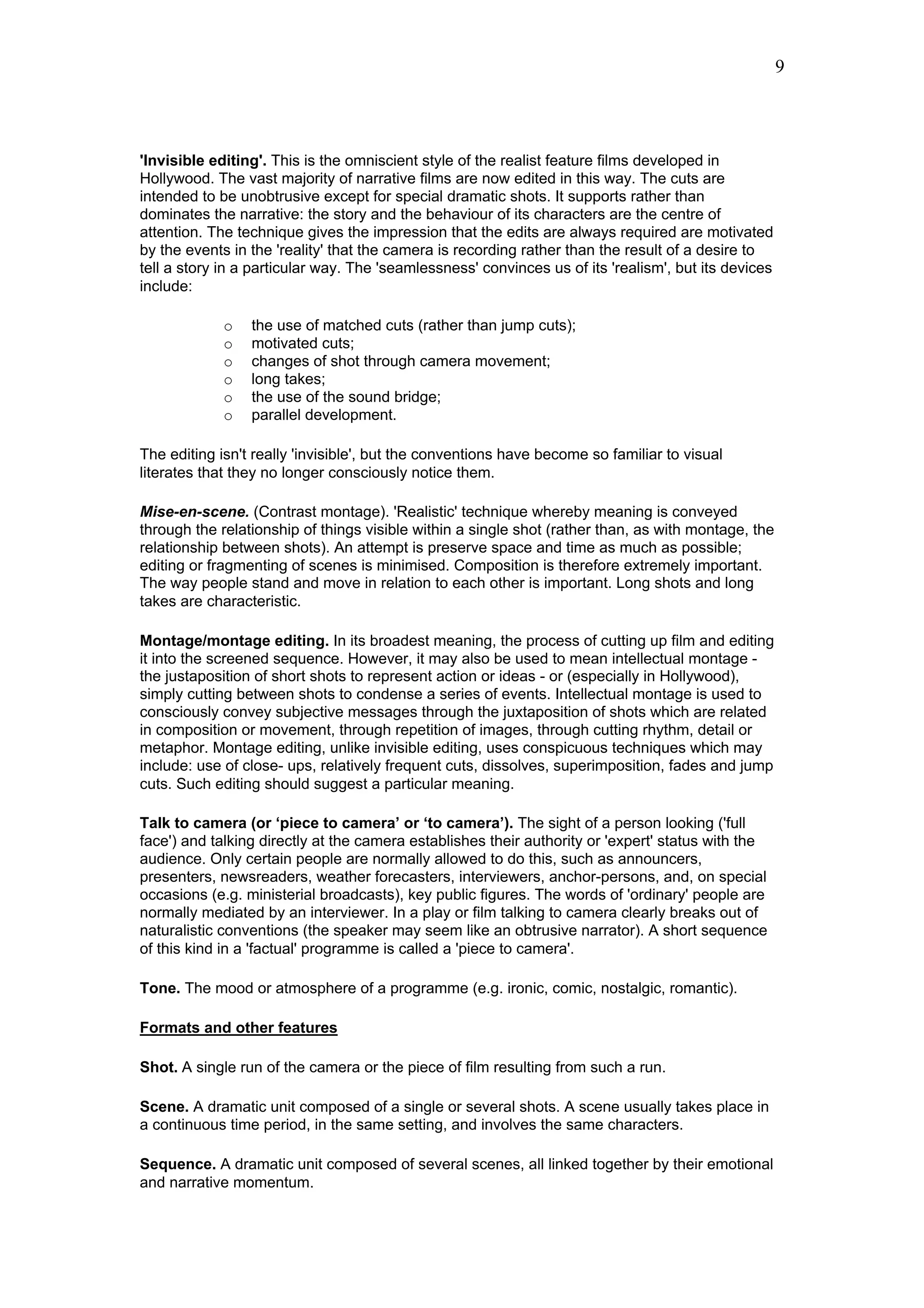 9



'Invisible editing'. This is the omniscient style of the realist feature films developed in
Hollywood. The vast majority of narrative films are now edited in this way. The cuts are
intended to be unobtrusive except for special dramatic shots. It supports rather than
dominates the narrative: the story and the behaviour of its characters are the centre of
attention. The technique gives the impression that the edits are always required are motivated
by the events in the 'reality' that the camera is recording rather than the result of a desire to
tell a story in a particular way. The 'seamlessness' convinces us of its 'realism', but its devices
include:

             o   the use of matched cuts (rather than jump cuts);
             o   motivated cuts;
             o   changes of shot through camera movement;
             o   long takes;
             o   the use of the sound bridge;
             o   parallel development.

The editing isn't really 'invisible', but the conventions have become so familiar to visual
literates that they no longer consciously notice them.

Mise-en-scene. (Contrast montage). 'Realistic' technique whereby meaning is conveyed
through the relationship of things visible within a single shot (rather than, as with montage, the
relationship between shots). An attempt is preserve space and time as much as possible;
editing or fragmenting of scenes is minimised. Composition is therefore extremely important.
The way people stand and move in relation to each other is important. Long shots and long
takes are characteristic.

Montage/montage editing. In its broadest meaning, the process of cutting up film and editing
it into the screened sequence. However, it may also be used to mean intellectual montage -
the justaposition of short shots to represent action or ideas - or (especially in Hollywood),
simply cutting between shots to condense a series of events. Intellectual montage is used to
consciously convey subjective messages through the juxtaposition of shots which are related
in composition or movement, through repetition of images, through cutting rhythm, detail or
metaphor. Montage editing, unlike invisible editing, uses conspicuous techniques which may
include: use of close- ups, relatively frequent cuts, dissolves, superimposition, fades and jump
cuts. Such editing should suggest a particular meaning.

Talk to camera (or ‘piece to camera’ or ‘to camera’). The sight of a person looking ('full
face') and talking directly at the camera establishes their authority or 'expert' status with the
audience. Only certain people are normally allowed to do this, such as announcers,
presenters, newsreaders, weather forecasters, interviewers, anchor-persons, and, on special
occasions (e.g. ministerial broadcasts), key public figures. The words of 'ordinary' people are
normally mediated by an interviewer. In a play or film talking to camera clearly breaks out of
naturalistic conventions (the speaker may seem like an obtrusive narrator). A short sequence
of this kind in a 'factual' programme is called a 'piece to camera'.

Tone. The mood or atmosphere of a programme (e.g. ironic, comic, nostalgic, romantic).

Formats and other features

Shot. A single run of the camera or the piece of film resulting from such a run.

Scene. A dramatic unit composed of a single or several shots. A scene usually takes place in
a continuous time period, in the same setting, and involves the same characters.

Sequence. A dramatic unit composed of several scenes, all linked together by their emotional
and narrative momentum.
 
