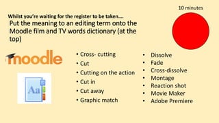 Put the meaning to an editing term onto the
Moodle film and TV words dictionary (at the
top)
• Cross- cutting
• Cut
• Cutting on the action
• Cut in
• Cut away
• Graphic match
• Dissolve
• Fade
• Cross-dissolve
• Montage
• Reaction shot
• Movie Maker
• Adobe Premiere
10 minutes
Whilst you’re waiting for the register to be taken….
 
