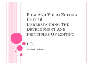 FILM AND VIDEO EDITING
UNIT 16
UNDERSTANDING THE
DEVELOPMENT AND
PRINCIPLES OF EDITING
LO1
Rachael Collinson
 