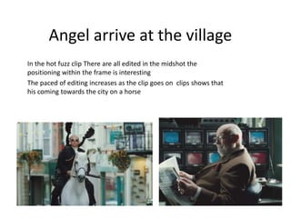 Angel arrive at the village 
In the hot fuzz clip There are all edited in the midshot the 
positioning within the frame is interesting 
The paced of editing increases as the clip goes on clips shows that 
his coming towards the city on a horse 
 