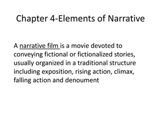 Chapter 4-Elements of Narrative

A narrative film is a movie devoted to
conveying fictional or fictionalized stories,
usually organized in a traditional structure
including exposition, rising action, climax,
falling action and denoument
 