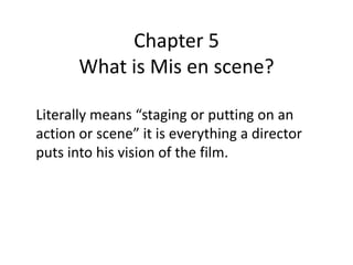 Chapter 5
       What is Mis en scene?

Literally means “staging or putting on an
action or scene” it is everything a director
puts into his vision of the film.
 