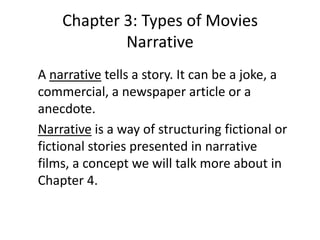 Chapter 3: Types of Movies
            Narrative
A narrative tells a story. It can be a joke, a
commercial, a newspaper article or a
anecdote.
Narrative is a way of structuring fictional or
fictional stories presented in narrative
films, a concept we will talk more about in
Chapter 4.
 
