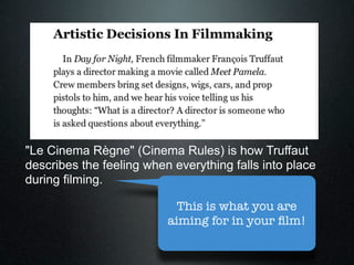 "Le Cinema Règne" (Cinema Rules) is how Truffaut
describes the feeling when everything falls into place
during filming.

                            This is what you are
                          aiming for in your ﬁlm!
 
