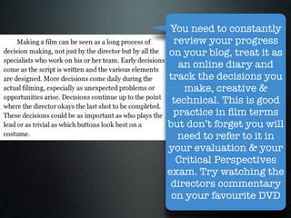 You need to constantly
  review your progress
on your blog, treat it as
   an online diary and
track the decisions you
    make, creative &
 technical. This is good
 practice in ﬁlm terms
but don’t forget you will
   need to refer to it in
your evaluation & your
  Critical Perspectives
exam. Try watching the
 directors commentary
 on your favourite DVD
 