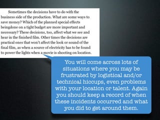 You will come across lots of
    situations where you may be
   frustrated by logistical and/or
 technical hiccups, even problems
with your location or talent. Again
 you should keep a record of when
these incidents occurred and what
     you did to get around them.
 