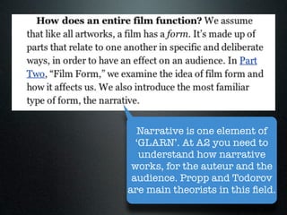 Narrative is one element of
  ‘GLARN’. At A2 you need to
   understand how narrative
 works, for the auteur and the
 audience. Propp and Todorov
are main theorists in this ﬁeld.
 