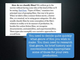 You need to decide quite quickly
 what genre of ﬁlm you wish to
make. You then need to research
that genre, its brief history and
 conventions then appropriate
  some of those for your own
          production.
 