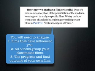 You will need to analyse:
1. ﬁlms that have inﬂuenced
             you.
  2. As a focus group your
      classmates ﬁlms.
  3. The progress and ﬁnal
 outcome of your own ﬁlm.
 
