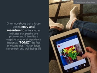 One study shows that this can
lead to envy and
resentment, while another
indicates that passive use
provokes and intensifies a
negative emotional experience
known as “FOMO” the fear
of missing out. This can lower
self-esteem and well-being. [7]
Photo source: Woxandapix
 