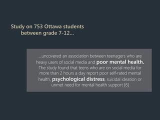 Study on 753 Ottawa students
between grade 7-12…
…uncovered an association between teenagers who are
heavy users of social media and poor mental health.
The study found that teens who are on social media for
more than 2 hours a day report poor self-rated mental
health, psychological distress, suicidal ideation or
unmet need for mental health support [6]
 