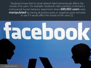 Facebook knows that its social network feed tremendously affects the
moods of its users. For example, Facebook’s data scientists conducted a
controversial human behavior experiment where 689,003 users were
manipulated by having all positive posts or negatives posts removed
to see if it would affect the moods of the users [1]
Master OSM 2011
 
