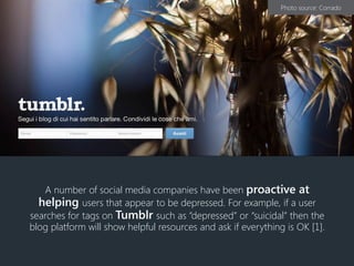 A number of social media companies have been proactive at
helping users that appear to be depressed. For example, if a user
searches for tags on Tumblr such as “depressed” or “suicidal” then the
blog platform will show helpful resources and ask if everything is OK [1].
Photo source: Corrado
 