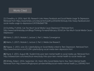 Works Cited:
[1] Chowdhry, A. (2016, April 30). Research Links Heavy Facebook and Social Media Usage To Depression.
Retrieved from https://www.forbes.com/sites/amitchowdhry/2016/04/30/study-links-heavy-facebook-and-
social-media-usage-to-depression/2/#3596d9e87786
[2] Durlofsky, P. (2016). Can Too Much Social Media Cause Depression? Retrieved from
http://www.mainlinetoday.com/Blogs/Thinking-Forward/February-2014/Can-Too-Much-Social-Media-Cause-
Depression/
[3] Matrix, S. (2017). Module 1, Lecture 1, Part 1, Media Convergence
[4] Matrix, S. (2017). Module 1, Lecture 2, Part 2, Media Use Research
[5] Pappas, S. (2015, June 22). Cyberbullying on Social Media Linked to Teen Depression. Retrieved from
http://www.livescience.com/51294-cyberbullying-social-media-teen-depression.html
[6] Payne, E. (2015, August 08). Student links poor teen mental health to social media use. Retrieved from
http://ottawacitizen.com/news/local-news/study-links-poor-teen-mental-health-to-social-media-use
[7] Whitley, Robert. (2016, September 14). Here’s Why Social Media Harms Your Teen’s Mental Health.
Retrieved from http://www.huffingtonpost.ca/robertwhitley/social-media-mental-health_b_11893462.html
 