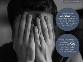 Heavy social media
users are young
adults are 300%
more likely to be
depressed than
occasional users [7]
Facebook use
worsens “how
people feel moment to
moment and how
satisfied they are with
their lives” [7]
Photo source: Ryan Melaugh
 