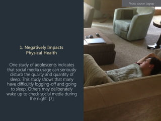 1. Negatively Impacts
Physical Health
One study of adolescents indicates
that social media usage can seriously
disturb the quality and quantity of
sleep. This study shows that many
have difficultly logging-off and going
to sleep. Others may deliberately
wake up to check social media during
the night. [7]
Photo source: Jagrap
 