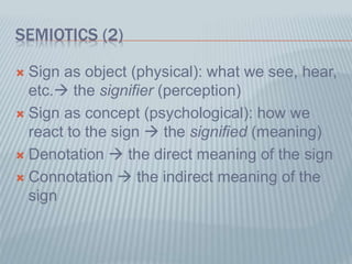 SEMIOTICS (2)
 Sign as object (physical): what we see, hear,
etc. the signifier (perception)
 Sign as concept (psychological): how we
react to the sign  the signified (meaning)
 Denotation  the direct meaning of the sign
 Connotation  the indirect meaning of the
sign
 