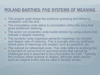 ROLAND BARTHES: FIVE SYSTEMS OF MEANING
 The enigma code keeps the audience guessing and delaying
revelation until the end..
 The connotative code refers to connotation within the story that
gives additional meaning.
 The action (or proairetic) code builds tension by using actions that
indicate a deeper meaning.
 The symbolic code organizes semantic meanings into broader
and deeper sets of meaning. This is typically done by antithesis,
where pairs of meanings are created, such as good/evil, etc.
 The cultural (or referential) code: This code refers to anything that
is founded on some kind of canonical works that cannot be
challenged and is assumed to be a foundation for truth. Typically
this involves either science or religion, although other canons
such as magical truths may be used in fantasy stories.
 