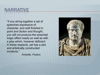 NARRATIVE
“If you string together a set of
speeches expressive of
character, and well finished in
point and diction and thought,
you will not produce the essential
tragic effect nearly so well as with
a play which, however deficient
in these respects, yet has a plot
and artistically constructed
incidents.”
Aristotle, Poetics
 