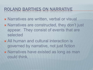 ROLAND BARTHES ON NARRATIVE
 Narratives are written, verbal or visual
 Narratives are constructed, they don’t just
appear. They consist of events that are
selected
 All human and cultural interaction is
governed by narrative, not just fiction
 Narratives have existed as long as man
could think.
 