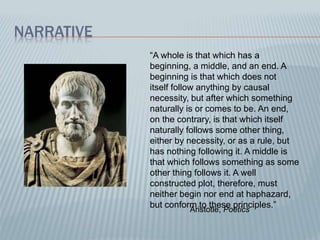 NARRATIVE
“A whole is that which has a
beginning, a middle, and an end. A
beginning is that which does not
itself follow anything by causal
necessity, but after which something
naturally is or comes to be. An end,
on the contrary, is that which itself
naturally follows some other thing,
either by necessity, or as a rule, but
has nothing following it. A middle is
that which follows something as some
other thing follows it. A well
constructed plot, therefore, must
neither begin nor end at haphazard,
but conform to these principles.”
Aristotle, Poetics
 