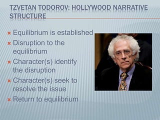 TZVETAN TODOROV: HOLLYWOOD NARRATIVE
STRUCTURE
 Equilibrium is established
 Disruption to the
equilibrium
 Character(s) identify
the disruption
 Character(s) seek to
resolve the issue
 Return to equilibrium
 