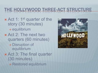THE HOLLYWOOD THREE-ACT STRUCTURE
 Act 1: 1st quarter of the
story (30 minutes)
 equilibrium
 Act 2: The next two
quarters (60 minutes)
 Disruption of
equilibrium
 Act 3: The final quarter
(30 minutes)
 Restored equlibrium
 