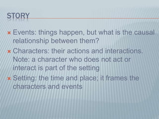 STORY
 Events: things happen, but what is the causal
relationship between them?
 Characters: their actions and interactions.
Note: a character who does not act or
interact is part of the setting
 Setting: the time and place; it frames the
characters and events
 