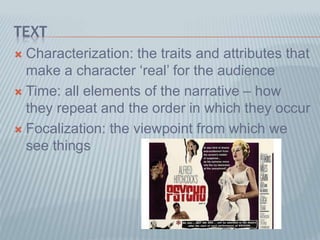 TEXT
 Characterization: the traits and attributes that
make a character ‘real’ for the audience
 Time: all elements of the narrative – how
they repeat and the order in which they occur
 Focalization: the viewpoint from which we
see things
 
