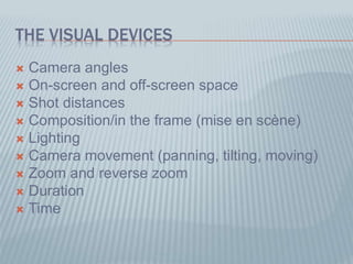 THE VISUAL DEVICES
 Camera angles
 On-screen and off-screen space
 Shot distances
 Composition/in the frame (mise en scène)
 Lighting
 Camera movement (panning, tilting, moving)
 Zoom and reverse zoom
 Duration
 Time
 