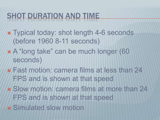 SHOT DURATION AND TIME
 Typical today: shot length 4-6 seconds
(before 1960 8-11 seconds)
 A “long take” can be much longer (60
seconds)
 Fast motion: camera films at less than 24
FPS and is shown at that speed
 Slow motion: camera films at more than 24
FPS and is shown at that speed
 Simulated slow motion
 