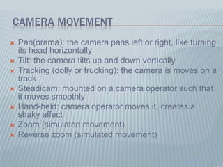 CAMERA MOVEMENT
 Pan(orama): the camera pans left or right, like turning
its head horizontally
 Tilt: the camera tilts up and down vertically
 Tracking (dolly or trucking): the camera is moves on a
track
 Steadicam: mounted on a camera operator such that
it moves smoothly
 Hand-held: camera operator moves it, creates a
shaky effect
 Zoom (simulated movement)
 Reverse zoom (simulated movement)
 