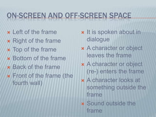 ON-SCREEN AND OFF-SCREEN SPACE
 Left of the frame
 Right of the frame
 Top of the frame
 Bottom of the frame
 Back of the frame
 Front of the frame (the
fourth wall)
 It is spoken about in
dialogue
 A character or object
leaves the frame
 A character or object
(re-) enters the frame
 A character looks at
something outside the
frame
 Sound outside the
frame
 