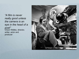 “A film is never
really good unless
the camera is an
eye in the head of a
poet”
Orson Welles, director,
writer, actor and
producer
 
