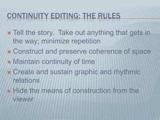 CONTINUITY EDITING: THE RULES
 Tell the story. Take out anything that gets in
the way; minimize repetition
 Construct and preserve coherence of space
 Maintain continuity of time
 Create and sustain graphic and rhythmic
relations
 Hide the means of construction from the
viewer
 