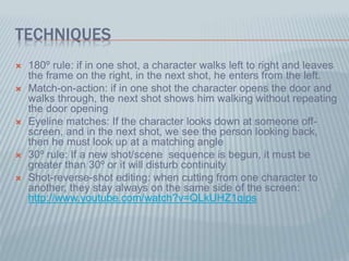 TECHNIQUES
 180º rule: if in one shot, a character walks left to right and leaves
the frame on the right, in the next shot, he enters from the left.
 Match-on-action: if in one shot the character opens the door and
walks through, the next shot shows him walking without repeating
the door opening
 Eyeline matches: If the character looks down at someone off-
screen, and in the next shot, we see the person looking back,
then he must look up at a matching angle
 30º rule: If a new shot/scene sequence is begun, it must be
greater than 30º or it will disturb continuity
 Shot-reverse-shot editing: when cutting from one character to
another, they stay always on the same side of the screen:
http://www.youtube.com/watch?v=QLkUHZ1qips
 