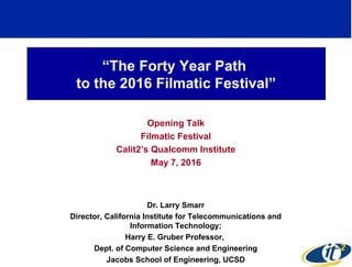 “The Forty Year Path
to the 2016 Filmatic Festival”
Opening Talk
Filmatic Festival
Calit2’s Qualcomm Institute
May 7, 2016
Dr. Larry Smarr
Director, California Institute for Telecommunications and
Information Technology;
Harry E. Gruber Professor,
Dept. of Computer Science and Engineering
Jacobs School of Engineering, UCSD
 